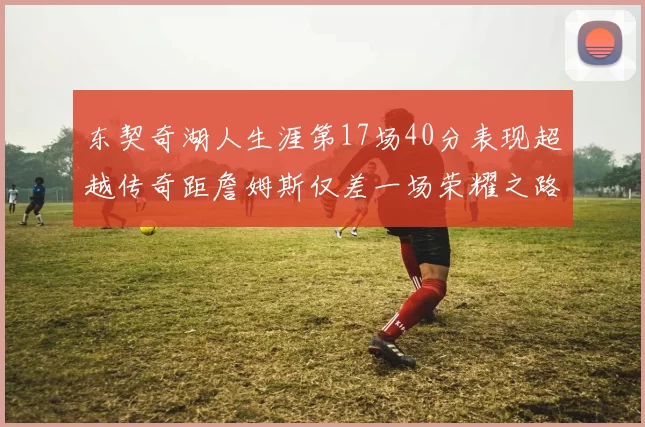东契奇湖人生涯第17场40分表现超越传奇距詹姆斯仅差一场荣耀之路