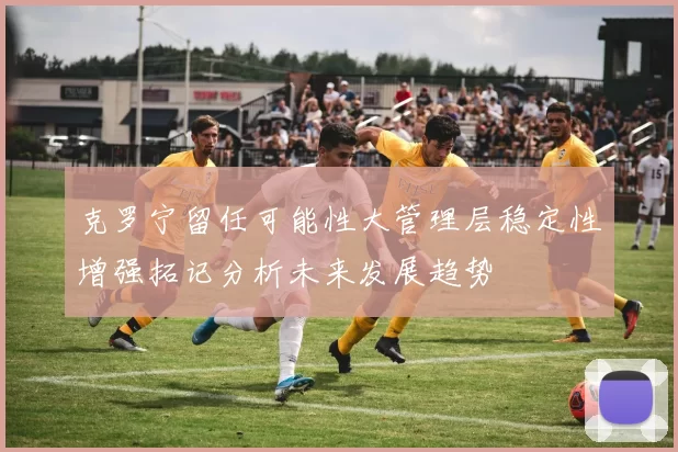 克罗宁留任可能性大管理层稳定性增强拓记分析未来发展趋势