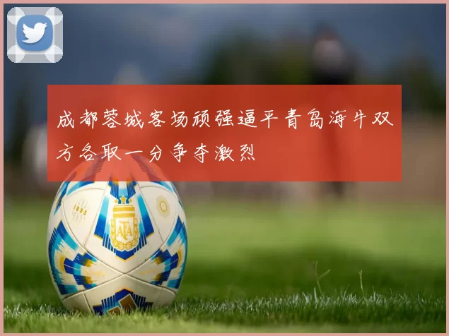 成都蓉城客场顽强逼平青岛海牛双方各取一分争夺激烈