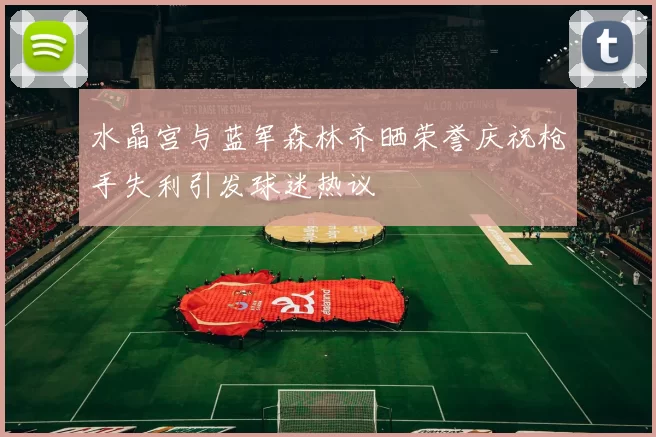 水晶宫与蓝军森林齐晒荣誉庆祝枪手失利引发球迷热议