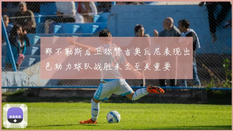 那不勒斯后卫称赞吉奥瓦尼表现出色助力球队战胜米兰至关重要