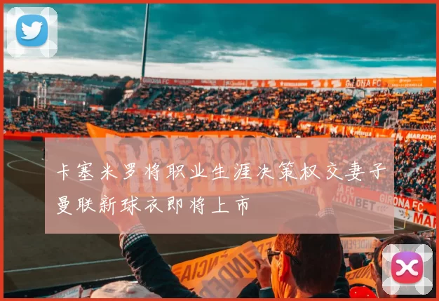 卡塞米罗将职业生涯决策权交妻子曼联新球衣即将上市