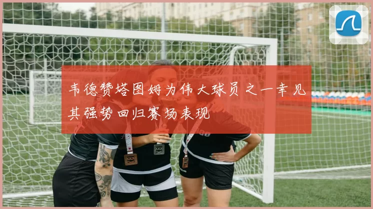 韦德赞塔图姆为伟大球员之一幸见其强势回归赛场表现