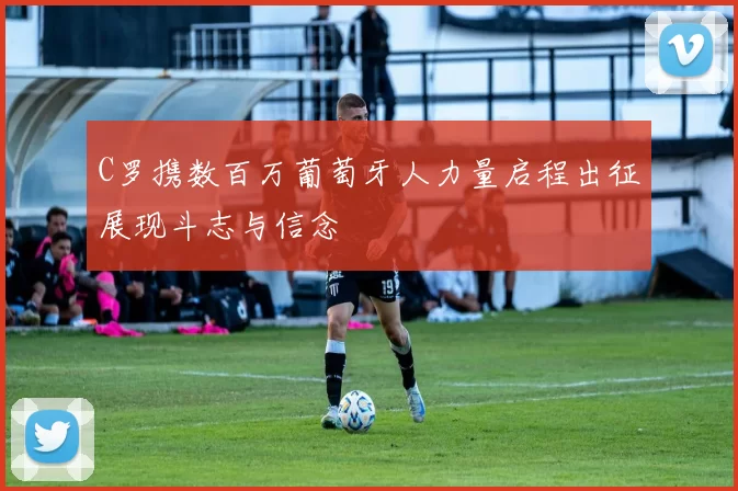 C罗携数百万葡萄牙人力量启程出征展现斗志与信念