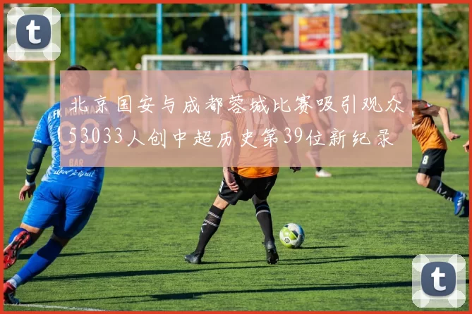 北京国安与成都蓉城比赛吸引观众53033人创中超历史第39位新纪录