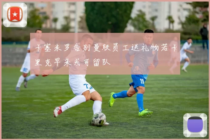 卡塞米罗告别曼联员工送礼物若卡里克早来或可留队