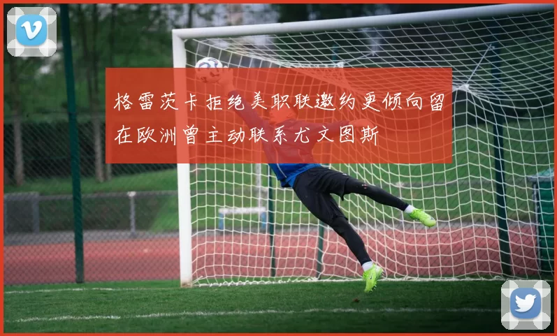 格雷茨卡拒绝美职联邀约更倾向留在欧洲曾主动联系尤文图斯