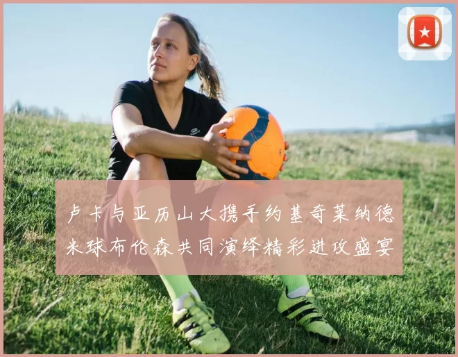 卢卡与亚历山大携手约基奇莱纳德米球布伦森共同演绎精彩进攻盛宴