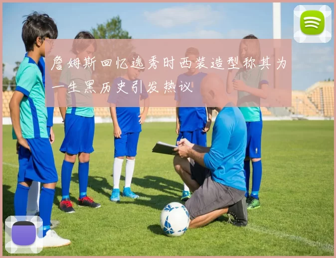 詹姆斯回忆选秀时西装造型称其为一生黑历史引发热议