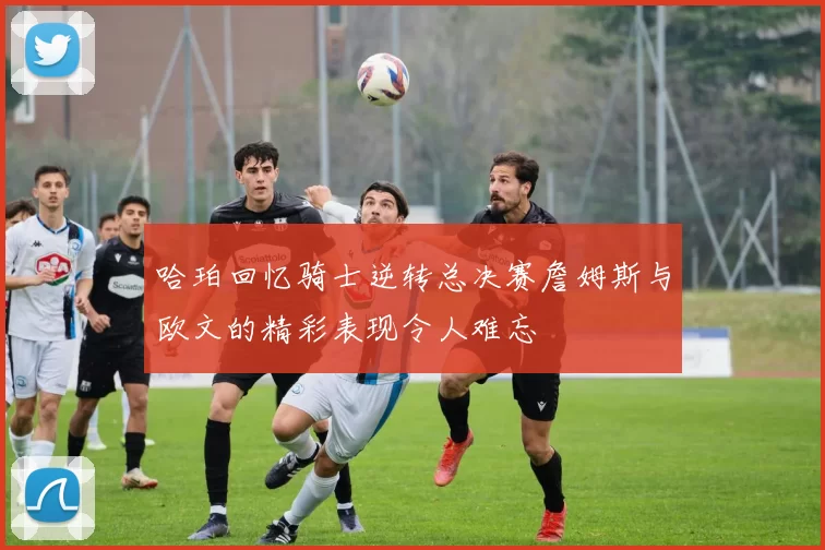 哈珀回忆骑士逆转总决赛詹姆斯与欧文的精彩表现令人难忘