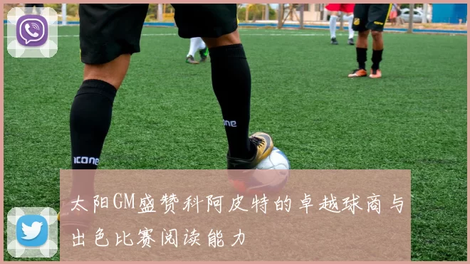 太阳GM盛赞科阿皮特的卓越球商与出色比赛阅读能力