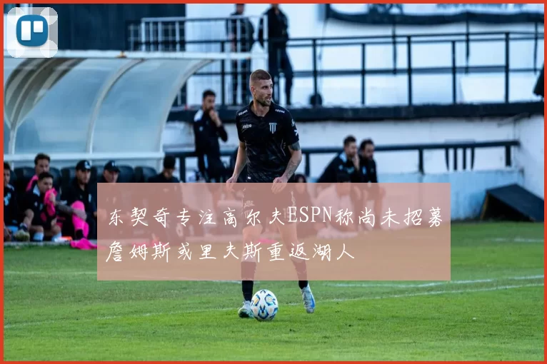 东契奇专注高尔夫ESPN称尚未招募詹姆斯或里夫斯重返湖人