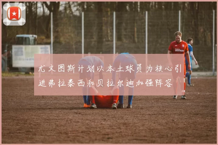 尤文图斯计划以本土球员为核心引进弗拉泰西和贝拉尔迪加强阵容