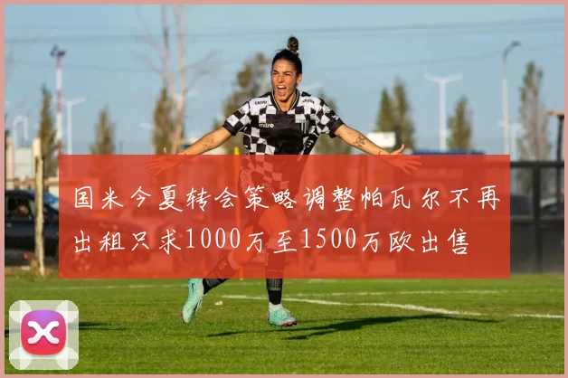 国米今夏转会策略调整帕瓦尔不再出租只求1000万至1500万欧出售