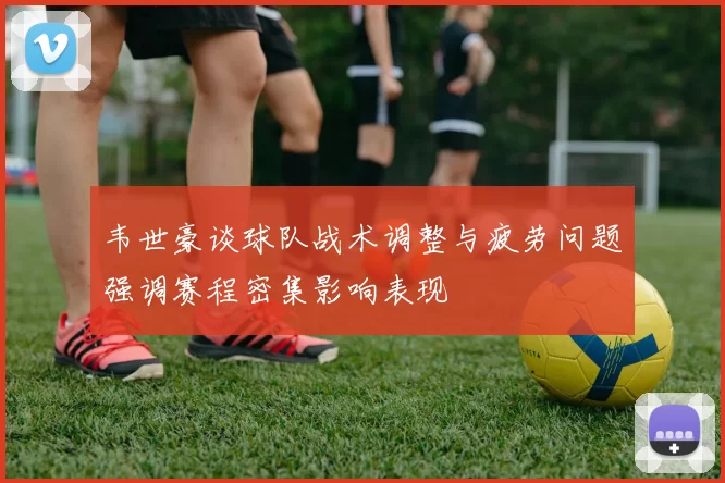 韦世豪谈球队战术调整与疲劳问题强调赛程密集影响表现