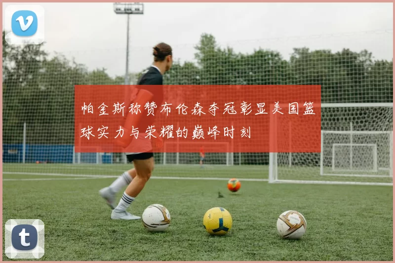 帕金斯称赞布伦森夺冠彰显美国篮球实力与荣耀的巅峰时刻
